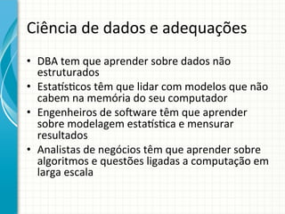 Ciência	
  de	
  dados	
  e	
  adequações	
  
•  DBA	
  tem	
  que	
  aprender	
  sobre	
  dados	
  não	
  
estruturados	
  
•  Estaus;cos	
  têm	
  que	
  lidar	
  com	
  modelos	
  que	
  não	
  
cabem	
  na	
  memória	
  do	
  seu	
  computador	
  
•  Engenheiros	
  de	
  so•ware	
  têm	
  que	
  aprender	
  
sobre	
  modelagem	
  estaus;ca	
  e	
  mensurar	
  
resultados	
  
•  Analistas	
  de	
  negócios	
  têm	
  que	
  aprender	
  sobre	
  
algoritmos	
  e	
  questões	
  ligadas	
  a	
  computação	
  em	
  
larga	
  escala	
  	
  

 