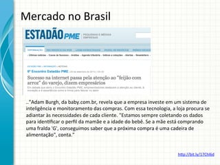 Mercado	
  no	
  Brasil	
  

..”Adam	
  Burgh,	
  da	
  baby.com.br,	
  revela	
  que	
  a	
  empresa	
  investe	
  em	
  um	
  sistema	
  de	
  
inteligência	
  e	
  monitoramento	
  das	
  compras.	
  Com	
  essa	
  tecnologia,	
  a	
  loja	
  procura	
  se	
  
adiantar	
  às	
  necessidades	
  de	
  cada	
  cliente.	
  "Estamos	
  sempre	
  coletando	
  os	
  dados	
  
para	
  iden;ﬁcar	
  o	
  perﬁl	
  da	
  mamãe	
  e	
  a	
  idade	
  do	
  bebê.	
  Se	
  a	
  mãe	
  está	
  comprando	
  
uma	
  fralda	
  'G',	
  conseguimos	
  saber	
  que	
  a	
  próxima	
  compra	
  é	
  uma	
  cadeira	
  de	
  
alimentação",	
  conta.”	
  
htp://bit.ly/17Chl6d	
  

 