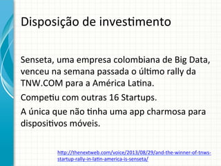 Disposição	
  de	
  inves;mento	
  
Senseta,	
  uma	
  empresa	
  colombiana	
  de	
  Big	
  Data,	
  
venceu	
  na	
  semana	
  passada	
  o	
  úl;mo	
  rally	
  da	
  
TNW.COM	
  para	
  a	
  América	
  La;na.	
  	
  
Compe;u	
  com	
  outras	
  16	
  Startups.	
  
A	
  única	
  que	
  não	
  ;nha	
  uma	
  app	
  charmosa	
  para	
  
disposi;vos	
  móveis.	
  
htp://thenextweb.com/voice/2013/08/29/and-­‐the-­‐winner-­‐of-­‐tnws-­‐
startup-­‐rally-­‐in-­‐la;n-­‐america-­‐is-­‐senseta/	
  

 