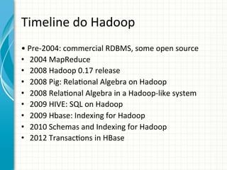 Timeline	
  do	
  Hadoop	
  
•	
  Pre-­‐2004:	
  commercial	
  RDBMS,	
  some	
  open	
  source	
  	
  
•  2004	
  MapReduce	
  	
  
•  2008	
  Hadoop	
  0.17	
  release	
  	
  
•  2008	
  Pig:	
  Rela;onal	
  Algebra	
  on	
  Hadoop	
  
•  2008	
  Rela;onal	
  Algebra	
  in	
  a	
  Hadoop-­‐like	
  system	
  	
  
•  2009	
  HIVE:	
  SQL	
  on	
  Hadoop	
  
•  2009	
  Hbase:	
  Indexing	
  for	
  Hadoop	
  	
  
•  2010	
  Schemas	
  and	
  Indexing	
  for	
  Hadoop	
  
•  2012	
  Transac;ons	
  in	
  HBase	
  

 