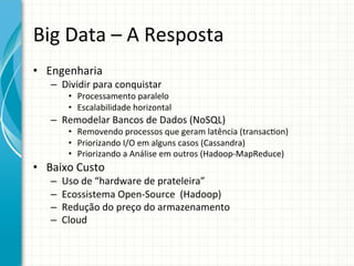 Big	
  Data	
  –	
  A	
  Resposta	
  
•  Engenharia	
  

–  Dividir	
  para	
  conquistar	
  

•  Processamento	
  paralelo	
  	
  
•  Escalabilidade	
  horizontal	
  

–  Remodelar	
  Bancos	
  de	
  Dados	
  (NoSQL)	
  

•  Removendo	
  processos	
  que	
  geram	
  latência	
  (transac;on)	
  
•  Priorizando	
  I/O	
  em	
  alguns	
  casos	
  (Cassandra)	
  
•  Priorizando	
  a	
  Análise	
  em	
  outros	
  (Hadoop-­‐MapReduce)	
  

•  Baixo	
  Custo	
  
– 
– 
– 
– 

Uso	
  de	
  “hardware	
  de	
  prateleira”	
  
Ecossistema	
  Open-­‐Source	
  	
  (Hadoop)	
  
Redução	
  do	
  preço	
  do	
  armazenamento	
  
Cloud	
  

 