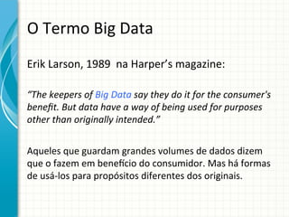 O	
  Termo	
  Big	
  Data	
  
Erik	
  Larson,	
  1989	
  	
  na	
  Harper’s	
  magazine:	
  
	
  

“The	
  keepers	
  of	
  Big	
  Data	
  say	
  they	
  do	
  it	
  for	
  the	
  consumer's	
  
beneﬁt.	
  But	
  data	
  have	
  a	
  way	
  of	
  being	
  used	
  for	
  purposes	
  
other	
  than	
  originally	
  intended.”	
  

	
  
Aqueles	
  que	
  guardam	
  grandes	
  volumes	
  de	
  dados	
  dizem	
  
que	
  o	
  fazem	
  em	
  benekcio	
  do	
  consumidor.	
  Mas	
  há	
  formas	
  
de	
  usá-­‐los	
  para	
  propósitos	
  diferentes	
  dos	
  originais.	
  

 