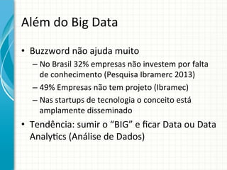 Além	
  do	
  Big	
  Data	
  
•  Buzzword	
  não	
  ajuda	
  muito	
  	
  
–  No	
  Brasil	
  32%	
  empresas	
  não	
  investem	
  por	
  falta	
  
de	
  conhecimento	
  (Pesquisa	
  Ibramerc	
  2013)	
  
–  49%	
  Empresas	
  não	
  tem	
  projeto	
  (Ibramec) 	
  	
  
–  Nas	
  startups	
  de	
  tecnologia	
  o	
  conceito	
  está	
  
amplamente	
  disseminado	
  

•  Tendência:	
  sumir	
  o	
  “BIG”	
  e	
  ﬁcar	
  Data	
  ou	
  Data	
  
Analy;cs	
  (Análise	
  de	
  Dados) 	
  	
  

 