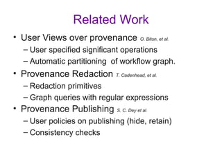 Related Work
• User Views over provenance O. Biton, et al.
– User specified significant operations
– Automatic partitioning of workflow graph.
• Provenance Redaction T. Cadenhead, et al.
– Redaction primitives
– Graph queries with regular expressions
• Provenance Publishing S. C. Dey et al.
– User policies on publishing (hide, retain)
– Consistency checks
 