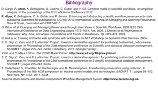 Bibliography
D. Garijo, P. Alper, K. Belhajjame, O. Corcho, C. Goble, and Y. Gil. Common motifs in scientific workflows: An empirical
analysis. In the proceedings of the IEEE eScience Conference 2012.
P. Alper, K. Belhajjame, C. A. Goble, and P. Senkul. Enhancing and abstracting scientific workflow provenance for data
publishing. Submitted for publication to BIGProv 2013 International Workshop on Managing and Querying Provenance
Data at Scale, co-located with EDBT-2013.
O. Biton, et al. Querying and Managing Provenance through User Views in Scientific Workflows. 2008 IEEE 24th
International Conference on Data Engineering, pages 1072–1081, Apr. 2008. J.Cheney et al.Provenance in
databases: Why, how, and where. Foundations and Trends in Databases, 1(4):379–474, 2009.
D. Hull et al. Treating shimantic web syndrome with ontologies. In AKT Workshop on Semantic Web Services, 2004.
S. C. Dey, D. Zinn, and B. Ludäscher. Propub: towards a declarative approach for publishing customized, policy-aware
provenance. In Proceedings of the 23rd international conference on Scientific and statistical database management,
SSDBM’11, pages 225–243, Berlin, Heidelberg, 2011. Springer-Verlag.
Y.Gil and S. Miles Editors. The PROV Model Primer http://www.w3.org/TR/prov-primer/ .
S. C. Dey, D. Zinn, and B. Ludascher̈ . Propub: towards a declarative approach for publishing customized, policy-aware
provenance. In Proceedings of the 23rd international conference on Scientific and statistical database management,
SSDBM’11, pages 225–243, Berlin
T. Cadenhead, V. Khadilkar, M. Kantarcioglu, and B. Thuraisingham. Transforming provenance using redaction. In
Proceedings of the 16th ACM symposium on Access control models and technologies, SACMAT ’11, pages 93–102,
New York, NY, USA, 2011. ACM.,
Taverna Open Source and Domain Independent Workflow Management System http://www.taverna.org.uk/
 