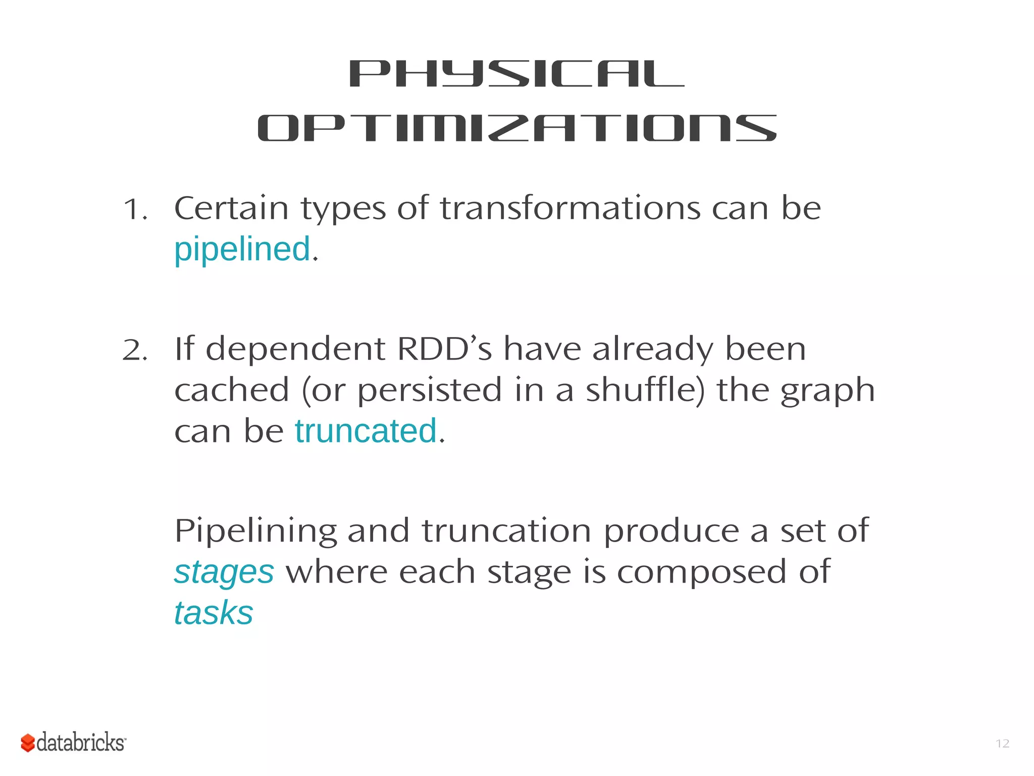 Physical
Optimizations
1. Certain types of transformations can be
pipelined.
2. If dependent RDD’s have already been
cached (or persisted in a shuffle) the graph
can be truncated.
Pipelining and truncation produce a set of
stages where each stage is composed of
tasks
12
 