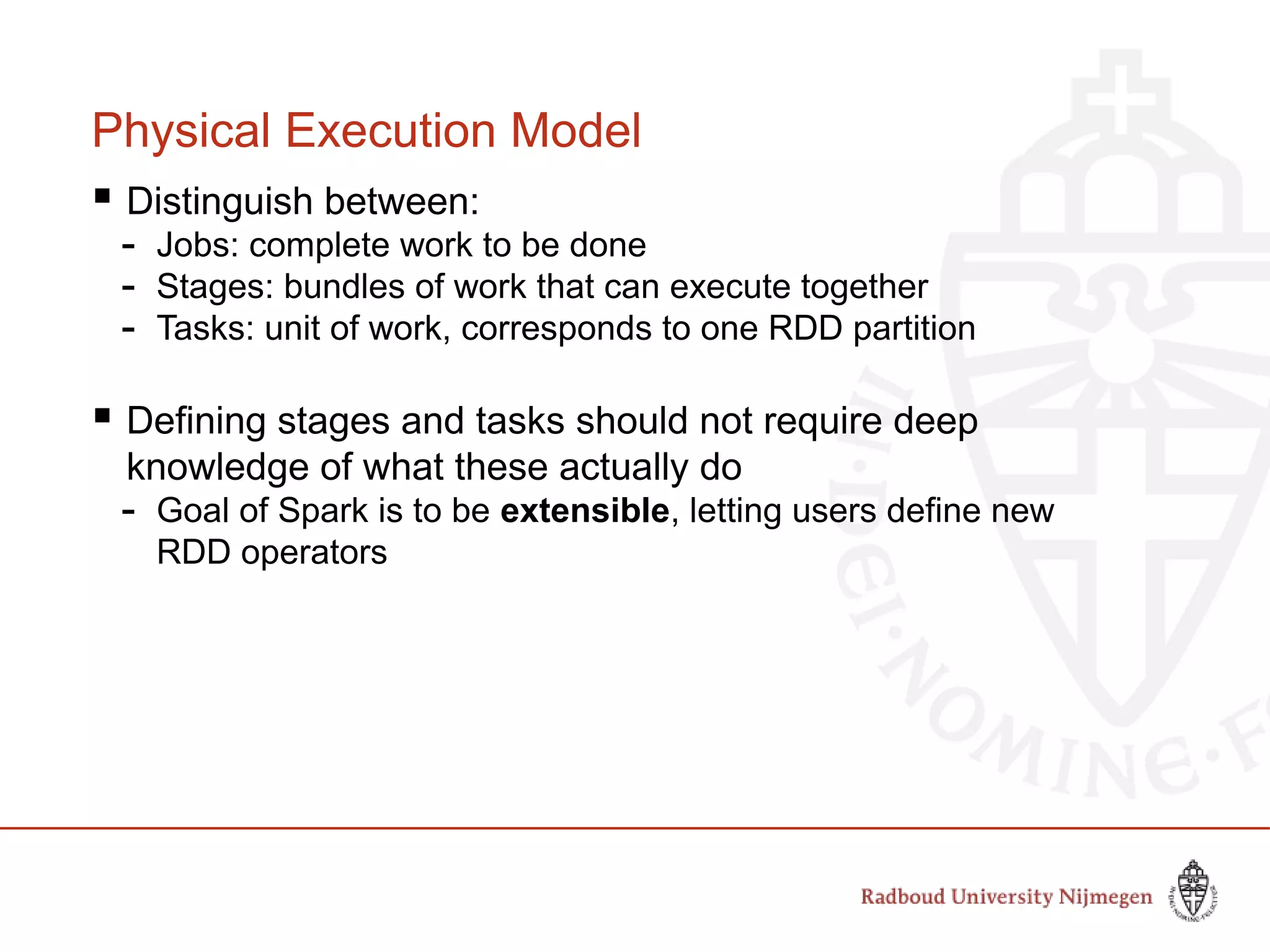 Physical Execution Model
 Distinguish between:
- Jobs: complete work to be done
- Stages: bundles of work that can execute together
- Tasks: unit of work, corresponds to one RDD partition
 Defining stages and tasks should not require deep
knowledge of what these actually do
- Goal of Spark is to be extensible, letting users define new
RDD operators
 