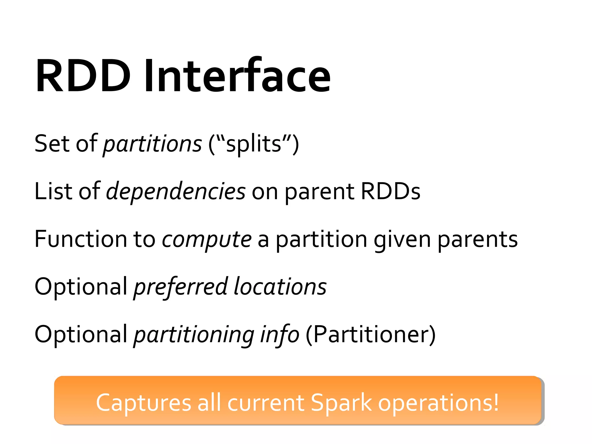 RDD Interface
Set of partitions (“splits”)
List of dependencies on parent RDDs
Function to compute a partition given parents
Optional preferred locations
Optional partitioning info (Partitioner)
Captures all current Spark operations!Captures all current Spark operations!
 