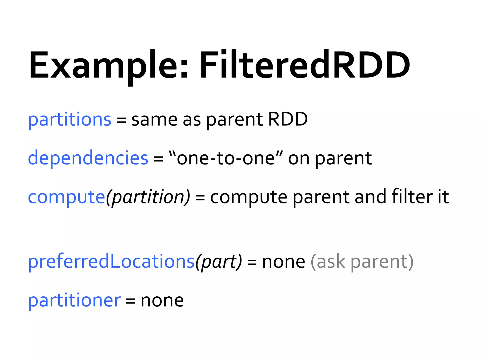 Example: FilteredRDD
partitions = same as parent RDD
dependencies = “one-to-one” on parent
compute(partition) = compute parent and filter it
preferredLocations(part) = none (ask parent)
partitioner = none
 
