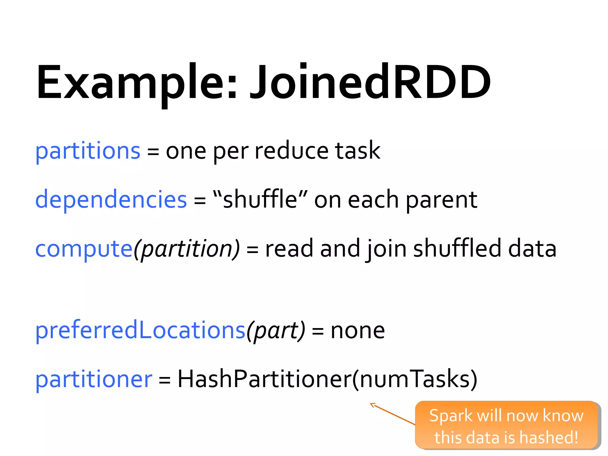 Example: JoinedRDD
partitions = one per reduce task
dependencies = “shuffle” on each parent
compute(partition) = read and join shuffled data
preferredLocations(part) = none
partitioner = HashPartitioner(numTasks)
Spark will now know
this data is hashed!
Spark will now know
this data is hashed!
 