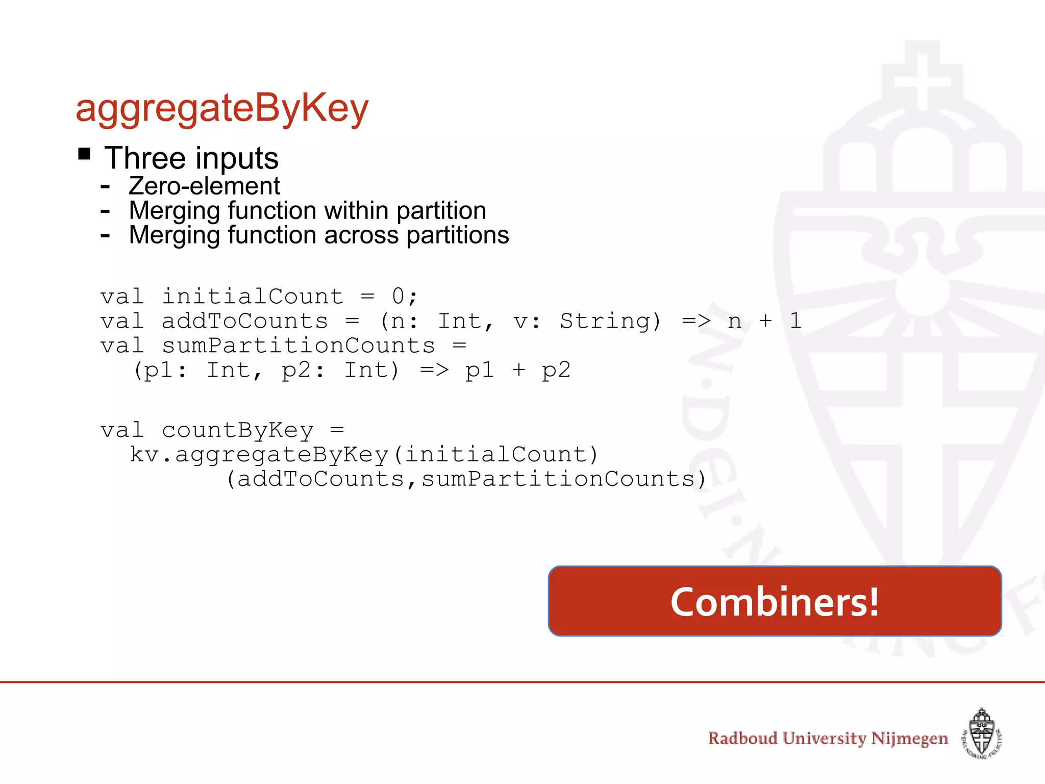 aggregateByKey
 Three inputs
- Zero-element
- Merging function within partition
- Merging function across partitions
val initialCount = 0;
val addToCounts = (n: Int, v: String) => n + 1
val sumPartitionCounts =
(p1: Int, p2: Int) => p1 + p2
val countByKey =
kv.aggregateByKey(initialCount)
(addToCounts,sumPartitionCounts)
Combiners!
 
