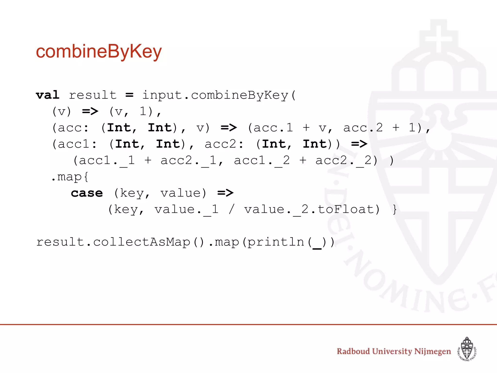 combineByKey
val result = input.combineByKey(
(v) => (v, 1),
(acc: (Int, Int), v) => (acc.1 + v, acc.2 + 1),
(acc1: (Int, Int), acc2: (Int, Int)) =>
(acc1._1 + acc2._1, acc1._2 + acc2._2) )
.map{
case (key, value) =>
(key, value._1 / value._2.toFloat) }
result.collectAsMap().map(println(_))
 