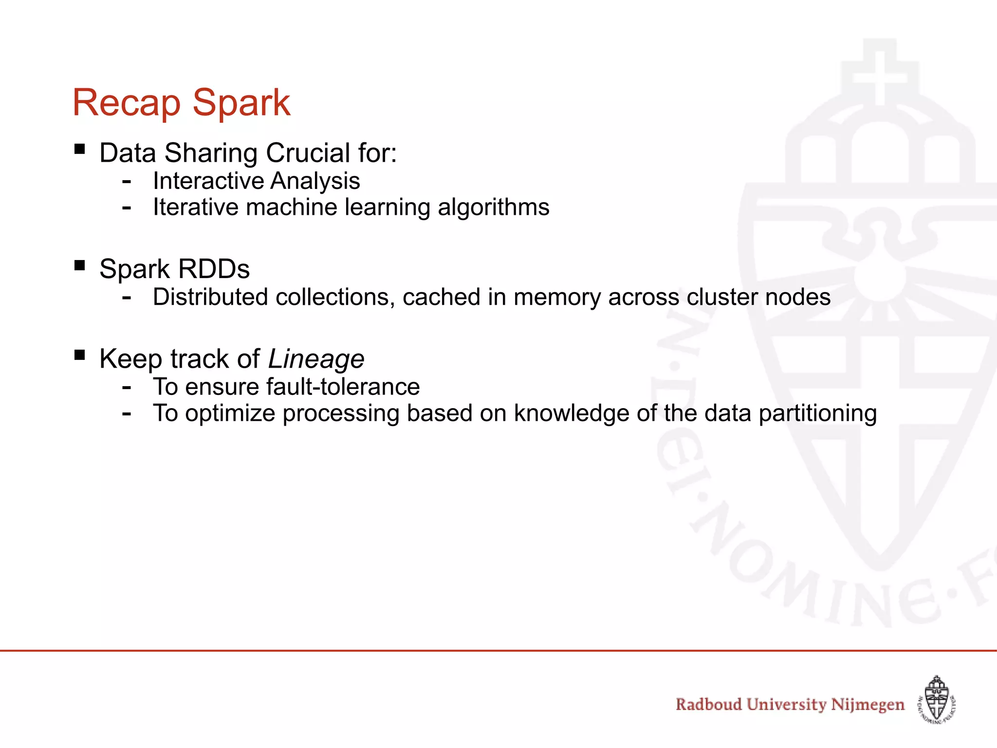 Recap Spark
 Data Sharing Crucial for:
- Interactive Analysis
- Iterative machine learning algorithms
 Spark RDDs
- Distributed collections, cached in memory across cluster nodes
 Keep track of Lineage
- To ensure fault-tolerance
- To optimize processing based on knowledge of the data partitioning
 