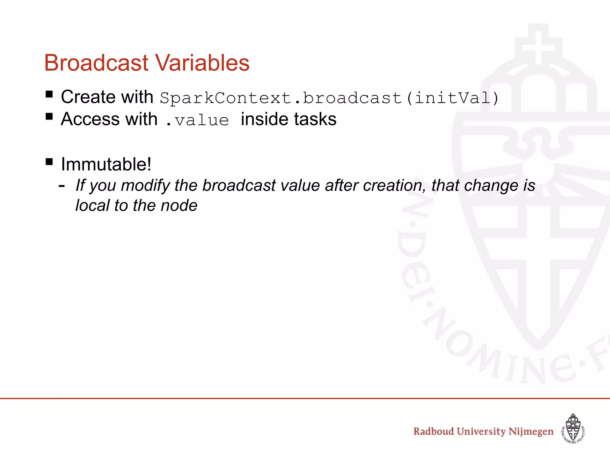 Broadcast Variables
 Create with SparkContext.broadcast(initVal)
 Access with .value inside tasks
 Immutable!
- If you modify the broadcast value after creation, that change is
local to the node
 