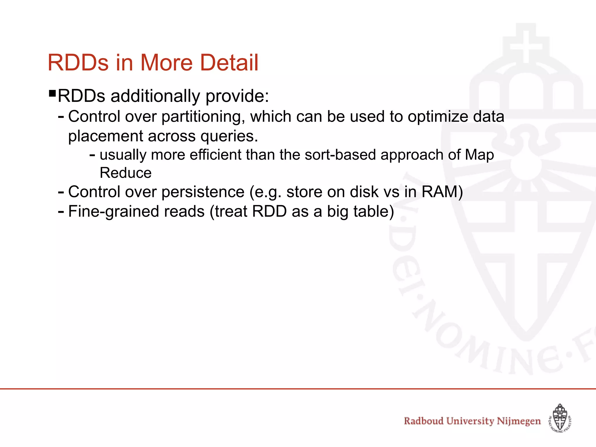 RDDs in More Detail
RDDs additionally provide:
- Control over partitioning, which can be used to optimize data
placement across queries.
- usually more efficient than the sort-based approach of Map
Reduce
- Control over persistence (e.g. store on disk vs in RAM)
- Fine-grained reads (treat RDD as a big table)
Slide by Matei Zaharia, creator Spark, http://spark-project.org
 