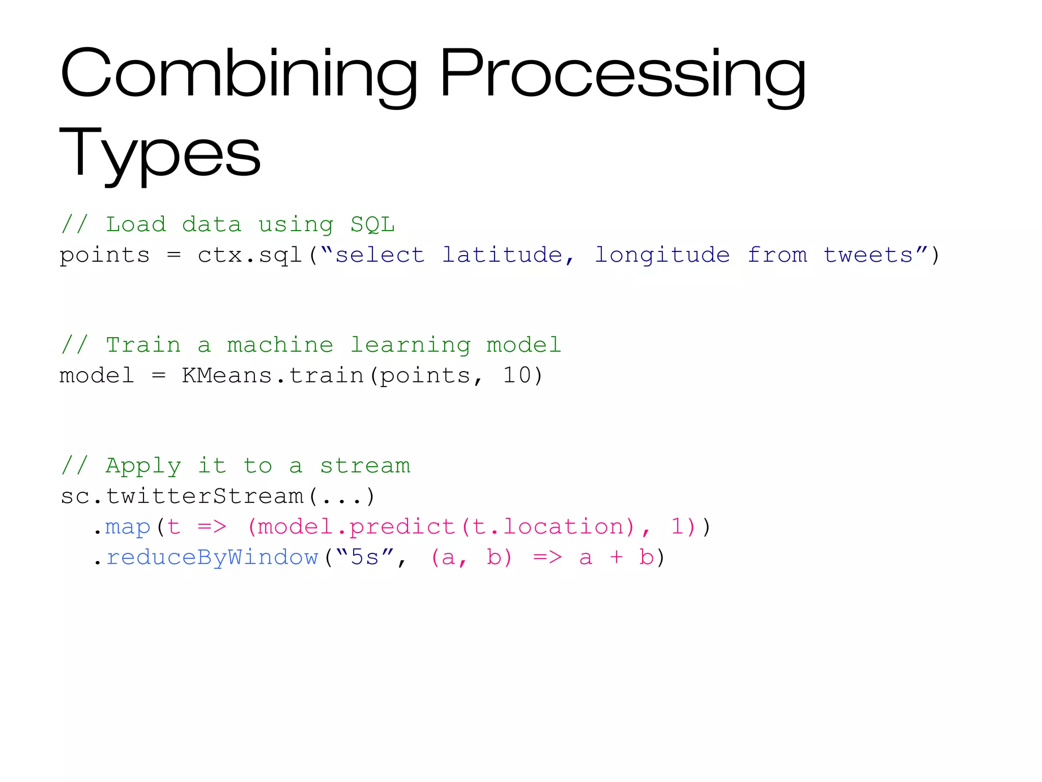 Combining Processing
Types
// Load data using SQL
points = ctx.sql(“select latitude, longitude from tweets”)
// Train a machine learning model
model = KMeans.train(points, 10)
// Apply it to a stream
sc.twitterStream(...)
.map(t => (model.predict(t.location), 1))
.reduceByWindow(“5s”, (a, b) => a + b)
 