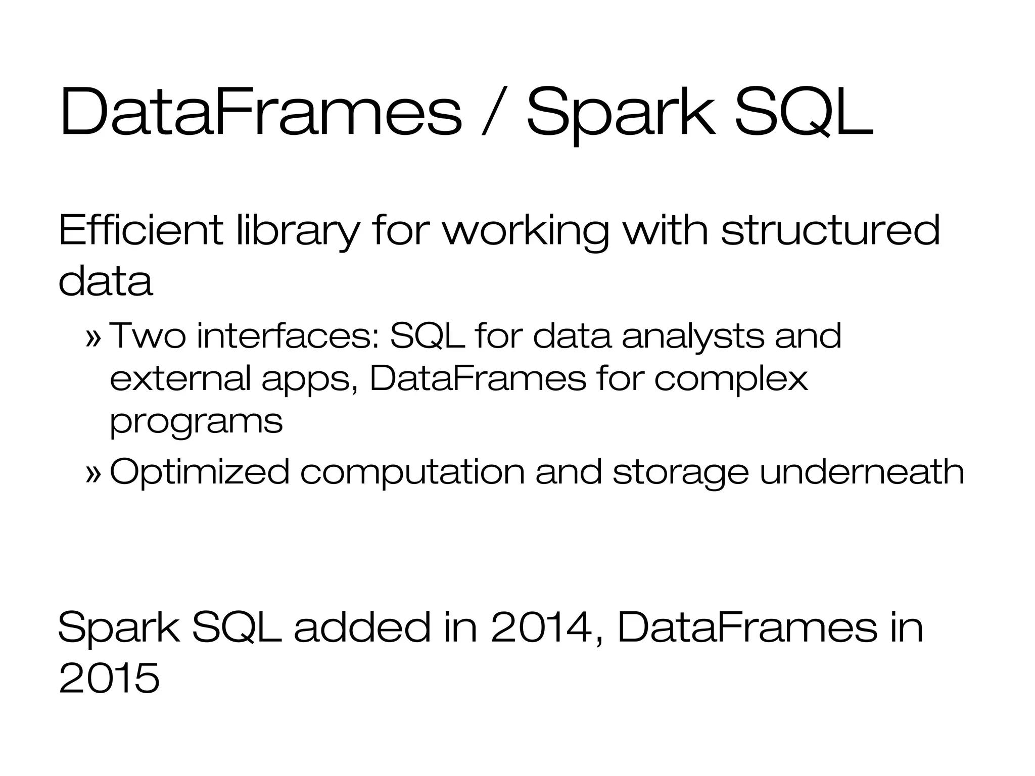 DataFrames / Spark SQL
Efficient library for working with structured
data
» Two interfaces: SQL for data analysts and
external apps, DataFrames for complex
programs
» Optimized computation and storage underneath
Spark SQL added in 2014, DataFrames in
2015
 