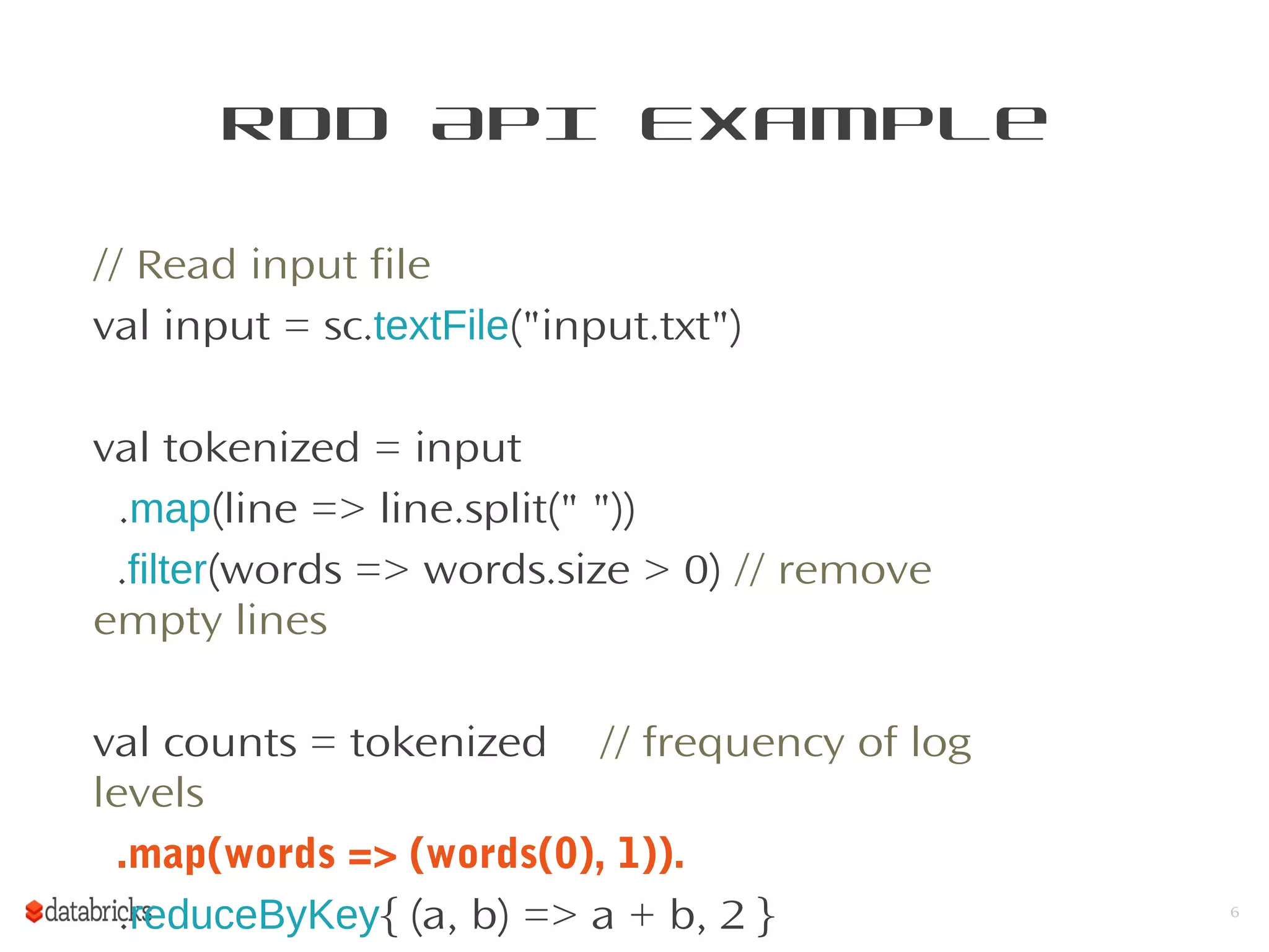 RDD API Example
// Read input file
val input = sc.textFile("input.txt")
val tokenized = input
.map(line => line.split(" "))
.filter(words => words.size > 0) // remove
empty lines
val counts = tokenized // frequency of log
levels
.map(words => (words(0), 1)).
.reduceByKey{ (a, b) => a + b, 2 } 6
 