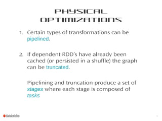 Physical
Optimizations
1. Certain types of transformations can be
pipelined.
2. If dependent RDD’s have already been
cached (or persisted in a shuffle) the graph
can be truncated.
Pipelining and truncation produce a set of
stages where each stage is composed of
tasks
12
 