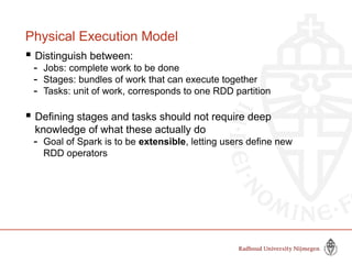 Physical Execution Model
 Distinguish between:
- Jobs: complete work to be done
- Stages: bundles of work that can execute together
- Tasks: unit of work, corresponds to one RDD partition
 Defining stages and tasks should not require deep
knowledge of what these actually do
- Goal of Spark is to be extensible, letting users define new
RDD operators
 