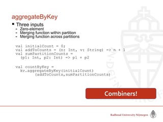 aggregateByKey
 Three inputs
- Zero-element
- Merging function within partition
- Merging function across partitions
val initialCount = 0;
val addToCounts = (n: Int, v: String) => n + 1
val sumPartitionCounts =
(p1: Int, p2: Int) => p1 + p2
val countByKey =
kv.aggregateByKey(initialCount)
(addToCounts,sumPartitionCounts)
Combiners!
 