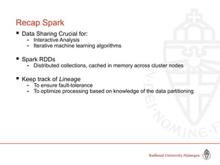 Recap Spark
 Data Sharing Crucial for:
- Interactive Analysis
- Iterative machine learning algorithms
 Spark RDDs
- Distributed collections, cached in memory across cluster nodes
 Keep track of Lineage
- To ensure fault-tolerance
- To optimize processing based on knowledge of the data partitioning
 
