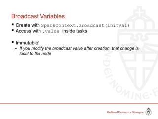Broadcast Variables
 Create with SparkContext.broadcast(initVal)
 Access with .value inside tasks
 Immutable!
- If you modify the broadcast value after creation, that change is
local to the node
 