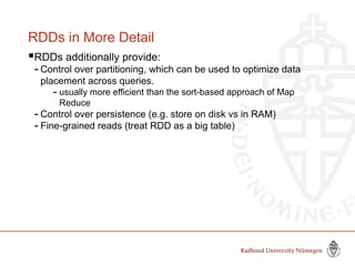 RDDs in More Detail
RDDs additionally provide:
- Control over partitioning, which can be used to optimize data
placement across queries.
- usually more efficient than the sort-based approach of Map
Reduce
- Control over persistence (e.g. store on disk vs in RAM)
- Fine-grained reads (treat RDD as a big table)
Slide by Matei Zaharia, creator Spark, http://spark-project.org
 