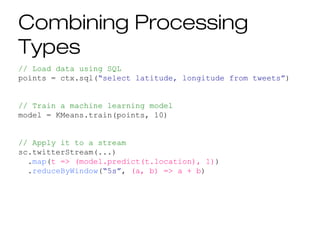 Combining Processing
Types
// Load data using SQL
points = ctx.sql(“select latitude, longitude from tweets”)
// Train a machine learning model
model = KMeans.train(points, 10)
// Apply it to a stream
sc.twitterStream(...)
.map(t => (model.predict(t.location), 1))
.reduceByWindow(“5s”, (a, b) => a + b)
 