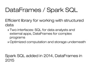 DataFrames / Spark SQL
Efficient library for working with structured
data
» Two interfaces: SQL for data analysts and
external apps, DataFrames for complex
programs
» Optimized computation and storage underneath
Spark SQL added in 2014, DataFrames in
2015
 