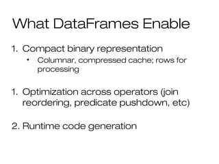 What DataFrames Enable
1. Compact binary representation
• Columnar, compressed cache; rows for
processing
1. Optimization across operators (join
reordering, predicate pushdown, etc)
2. Runtime code generation
 