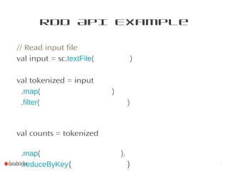 RDD API Example
// Read input file
val input = sc.textFile( )
val tokenized = input
.map(line => line.split(" "))
.filter(words => words.size > 0) // remove
empty lines
val counts = tokenized // frequency of log
levels
.map(words => (words(0), 1)).
.reduceByKey{ (a, b) => a + b } 7
 