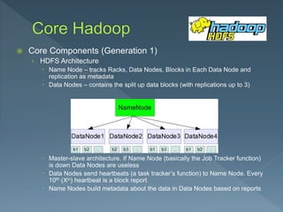  Core Components (Generation 1)
› HDFS Architecture
 Name Node – tracks Racks, Data Nodes, Blocks in Each Data Node and
replication as metadata
 Data Nodes – contains the split up data blocks (with replications up to 3)
 Master-slave architecture. If Name Node (basically the Job Tracker function)
is down Data Nodes are useless
 Data Nodes send heartbeats (a task tracker’s function) to Name Node. Every
10th (Xth) heartbeat is a block report
 Name Nodes build metadata about the data in Data Nodes based on reports
 