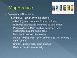  Samples and Discussion
› Sample 2 – Smart Phones promo
 4 buildings and each has 1 or more floors
 Buildings act as racks and floors as data nodes
 Person/office in Main building (building 1) will
coordinates acts the name node
 Map 1 – floor-wise, phone-wise
 Map 2 – phone-wise, floors, phones and filter by have a
smart phone
 Shuffle – phone-wise, smart phones
 Reduce 1 – phone-wise, tally
 