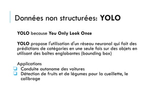 Données non structurées: YOLO
YOLO because You Only Look Once
YOLO propose l'utilisation d'un réseau neuronal qui fait des
prédictions de catégories en une seule fois sur des objets en
utilisant des boîtes englobantes (bounding box)
Applications
❏ Conduite autonome des voitures
❏ Détection de fruits et de légumes pour la cueillette, le
calibrage
 