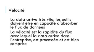 Vélocité
La data arrive très vite, les outils
doivent être en capacité d'absorber
le flux de données
La vélocité est la rapidité du flux
avec lequel la data arrive dans
l’entreprise, est processée et est bien
comprise
 