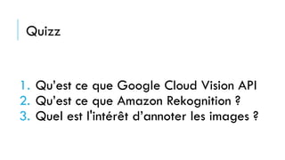 1. Qu’est ce que Google Cloud Vision API
2. Qu’est ce que Amazon Rekognition ?
3. Quel est l'intérêt d’annoter les images ?
Quizz
 