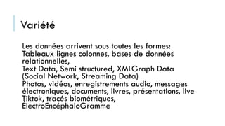 Variété
Les données arrivent sous toutes les formes:
Tableaux lignes colonnes, bases de données
relationnelles,
Text Data, Semi structured, XMLGraph Data
(Social Network, Streaming Data)
Photos, vidéos, enregistrements audio, messages
électroniques, documents, livres, présentations, live
Tiktok, tracés biométriques,
ÉlectroEncéphaloGramme
 