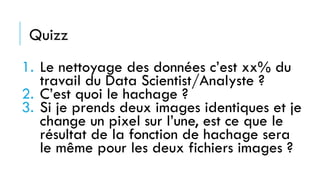 Quizz
1. Le nettoyage des données c’est xx% du
travail du Data Scientist/Analyste ?
2. C’est quoi le hachage ?
3. Si je prends deux images identiques et je
change un pixel sur l’une, est ce que le
résultat de la fonction de hachage sera
le même pour les deux fichiers images ?
 