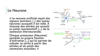 « Le neurone artificiel reçoit des
signaux (entrées) [...] des autres
neurones auxquels il est relié. À
chacune des entrées est associé
un poids représentatif [...] de la
connexion interneuronale.
Chaque processeur [Neurone]
possède sa propre fonction
d’activation [...] qui lui permet de
calculer sa sortie à partir des
entrées et du poids des
connexions associées. »
Le Neurone
 
