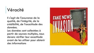 Véracité
Il s'agit de l'assurance de la
qualité, de l’intégrité, de la
crédibilité, de l’exactitude des
données.
Les données sont collectées à
partir de sources multiples, nous
devons vérifier leur exactitude
avant de les utiliser pour obtenir
des informations
 