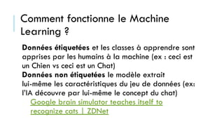 Données étiquetées et les classes à apprendre sont
apprises par les humains à la machine (ex : ceci est
un Chien vs ceci est un Chat)
Données non étiquetées le modèle extrait
lui-même les caractéristiques du jeu de données (ex:
l’IA découvre par lui-même le concept du chat)
Google brain simulator teaches itself to
recognize cats | ZDNet
Comment fonctionne le Machine
Learning ?
 