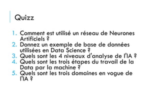 Quizz
1. Comment est utilisé un réseau de Neurones
Artificiels ?
2. Donnez un exemple de base de données
utilisées en Data Science ?
3. Quels sont les 4 niveaux d'analyse de l'IA ?
4. Quels sont les trois étapes du travail de la
Data par la machine ?
5. Quels sont les trois domaines en vogue de
l'IA ?
 