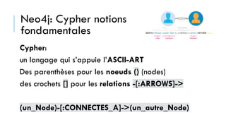 Neo4j: Cypher notions
fondamentales
Cypher:
un langage qui s’appuie l’ASCII-ART
Des parenthèses pour les noeuds () (nodes)
des crochets [] pour les relations -[:ARROWS]->
(un_Node)-[:CONNECTES_A]->(un_autre_Node)
 