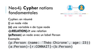 Neo4j: Cypher notions
fondamentales
Cypher: en résumé
() un node vide
(n) une variable n de type node
-[r:RELATION]-> une relation
(p:Person) un node avec un label Person
Exemple:
(p:Person {name: 'Théo Chirone', age: 23})
(a:Person)-[r:CONNAIT]-(b:Person)
 