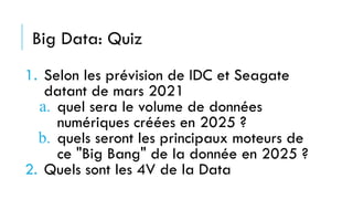 Big Data: Quiz
1. Selon les prévision de IDC et Seagate
datant de mars 2021
a. quel sera le volume de données
numériques créées en 2025 ?
b. quels seront les principaux moteurs de
ce "Big Bang" de la donnée en 2025 ?
2. Quels sont les 4V de la Data
 