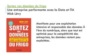 Sortez vos données du frigo
Une entreprise performante avec la Data et l'IA
Mick Lévy
Manifeste pour une exploitation
intensive et responsable des données À
l’ère du numérique, alors que tout est
optimisé pour la compétitivité des
entreprises, les données restent peu
exploitées.
 