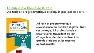 La publicité à l'heure de la data
Ad tech et programmatique expliqués par des experts
Ad tech et programmatique
révolutionnent la publicité digitale. Dans
cet ouvrage, 15 professionnels et
universitaires travaillant au sein
d’organismes leaders en livrent les
grands principes et les recettes
opérationnelles
 