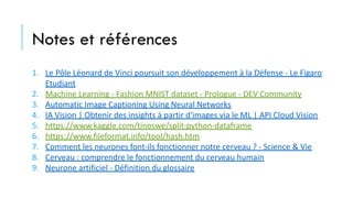 Notes et références
1. Le Pôle Léonard de Vinci poursuit son développement à la Défense - Le Figaro
Etudiant
2. Machine Learning - Fashion MNIST dataset - Prologue - DEV Community
3. Automatic Image Captioning Using Neural Networks
4. IA Vision | Obtenir des insights à partir d'images via le ML | API Cloud Vision
5. https://www.kaggle.com/tinoswe/split-python-dataframe
6. https://www.fileformat.info/tool/hash.htm
7. Comment les neurones font-ils fonctionner notre cerveau ? - Science & Vie
8. Cerveau : comprendre le fonctionnement du cerveau humain
9. Neurone artificiel - Définition du glossaire
 