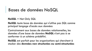 NoSQL = Not Only SQL
NoSQL toute base de données qui n'utilise pas SQL comme
principal langage d'accès aux données
Contrairement aux bases de données relationnelles, les
données d'une base de données NoSQL n'ont pas à se
conformer à un schéma prédéfini.
NoSQL est parfait pour les organisations qui cherchent à
stocker des données non structurées ou semi-structurées
Bases de données NoSQL
 